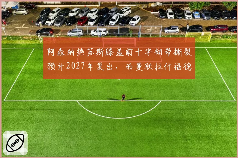 阿森纳热苏斯膝盖前十字韧带撕裂预计2027年复出，而曼联拉什福德腹股沟手术3个月即可回归，锋线伤情严重程度不同