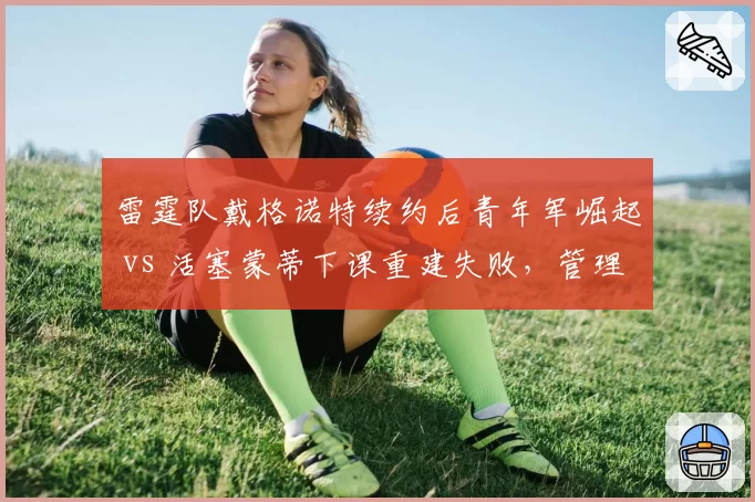 雷霆队戴格诺特续约后青年军崛起 vs 活塞蒙蒂下课重建失败，管理层选帅眼光决定球队未来