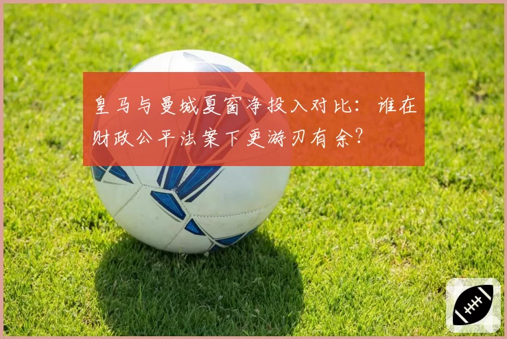 皇马与曼城夏窗净投入对比：谁在财政公平法案下更游刃有余？