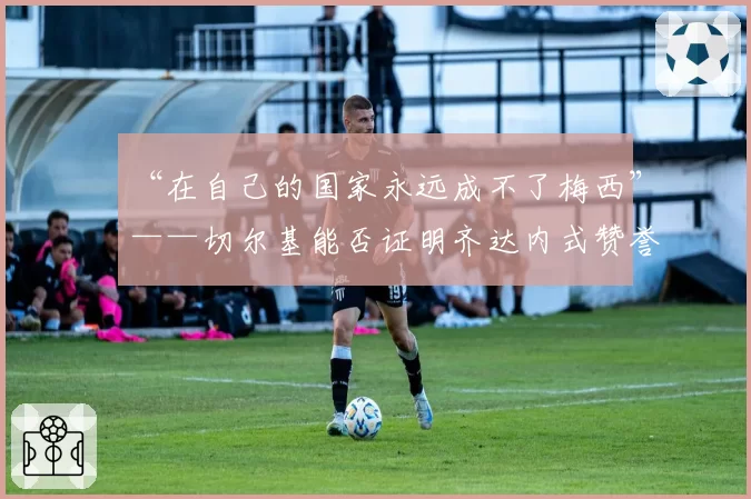 “在自己的国家永远成不了梅西”——切尔基能否证明齐达内式赞誉名副其实？