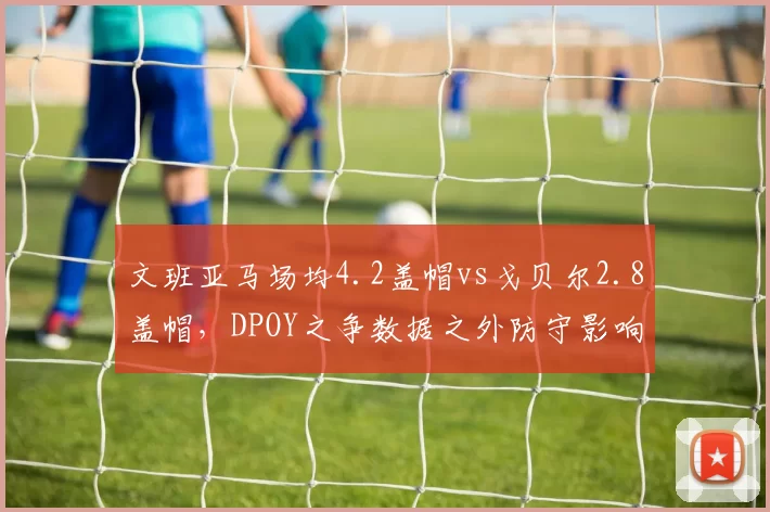 文班亚马场均4.2盖帽vs戈贝尔2.8盖帽，DPOY之争数据之外防守影响力几何？__br_
