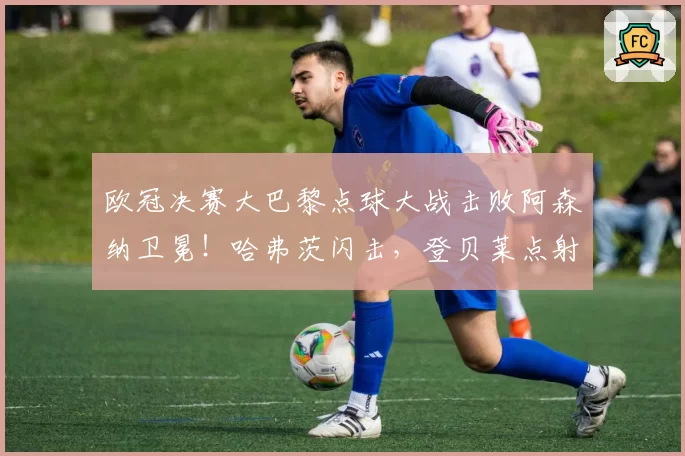 欧冠决赛大巴黎点球大战击败阿森纳卫冕！哈弗茨闪击，登贝莱点射扳平，加布里埃尔、埃泽失点
