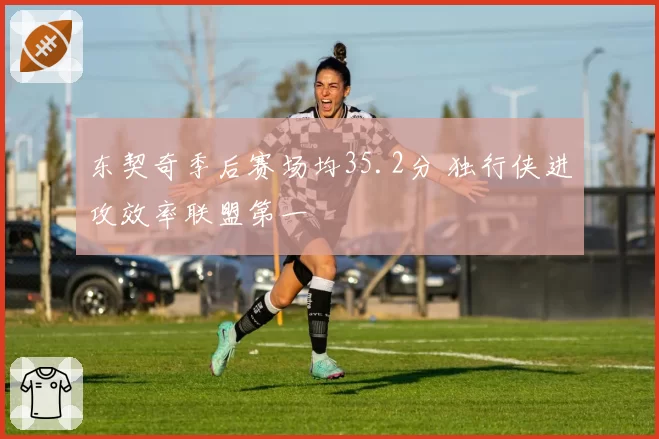 东契奇季后赛场均35.2分 独行侠进攻效率联盟第一